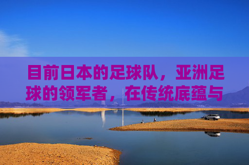 目前日本的足球队,亚洲足球的领军者,在传统底蕴与时代变革中的竞技进化