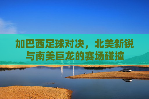加巴西足球对决，北美新锐与南美巨龙的赛场碰撞