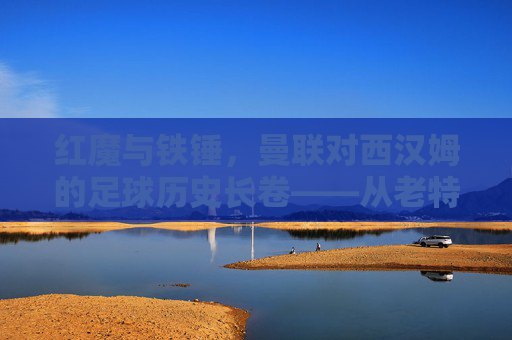 红魔与铁锤，曼联对西汉姆的足球历史长卷——从老特拉福德的荣耀到现代竞技的碰撞