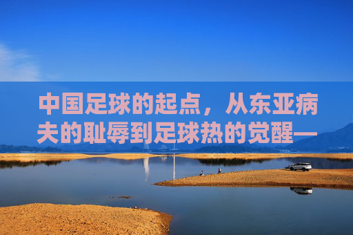 中国足球的起点，从东亚病夫的耻辱到足球热的觉醒——回望百年征程中的奠基时刻