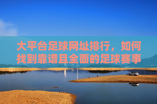 大平台足球网址排行，如何找到靠谱且全面的足球赛事平台？