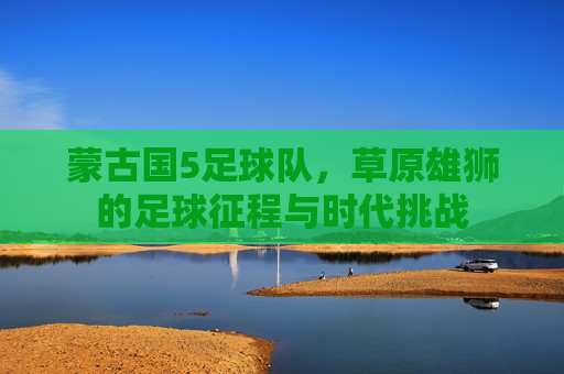 蒙古国5足球队，草原雄狮的足球征程与时代挑战
