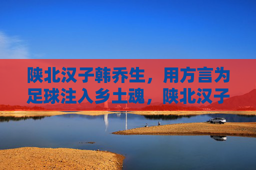 陕北汉子韩乔生，用方言为足球注入乡土魂，陕北汉子韩乔生，用方言为足球注入乡土魂