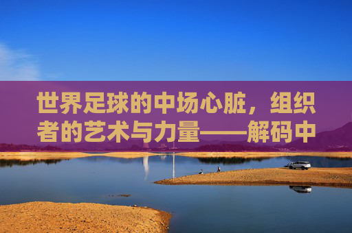 世界足球的中场心脏,组织者的艺术与力量——解码中场核心的领导力与战术价值