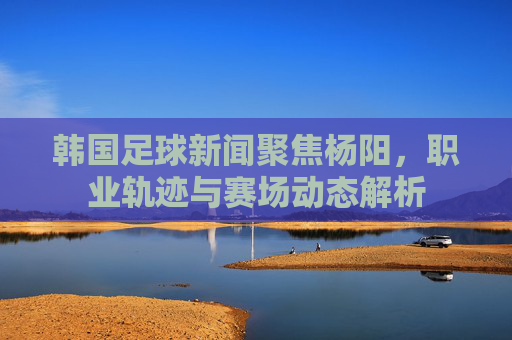 韩国足球新闻聚焦杨阳,职业轨迹与赛场动态解析