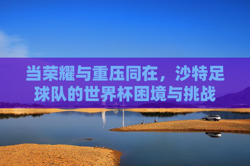 当荣耀与重压同在，沙特足球队的世界杯困境与挑战