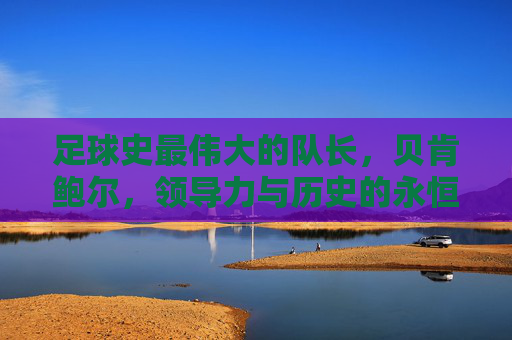 足球史最伟大的队长，贝肯鲍尔，领导力与历史的永恒旗帜