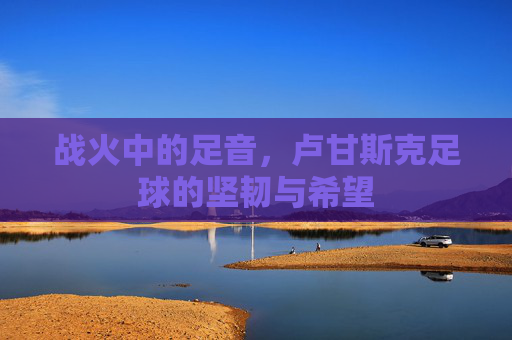 战火中的足音，卢甘斯克足球的坚韧与希望