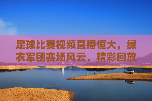 足球比赛视频直播恒大，绿衣军团赛场风云，精彩回放与实时互动