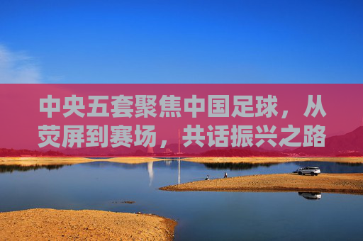 中央五套聚焦中国足球,从荧屏到赛场,共话振兴之路