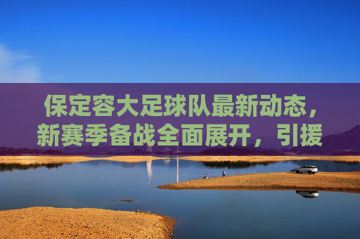 保定容大足球队最新动态,新赛季备战全面展开,引援与训练细节引关注