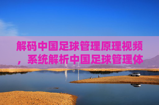 解码中国足球管理原理视频,系统解析中国足球管理体系的理论与实践