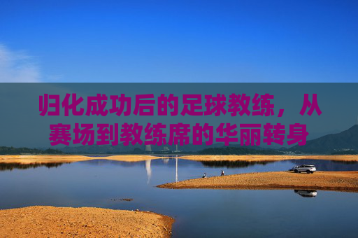 归化成功后的足球教练,从赛场到教练席的华丽转身