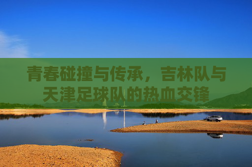 青春碰撞与传承,吉林队与天津足球队的热血交锋