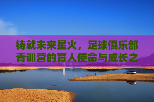 铸就未来星火，足球俱乐部青训营的育人使命与成长之路，铸就未来星火，足球俱乐部青训营的育人使命与成长之路