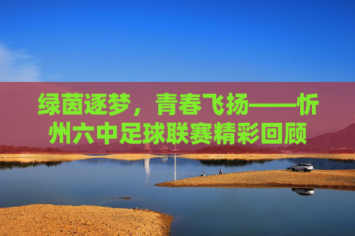 绿茵逐梦，青春飞扬——忻州六中足球联赛精彩回顾