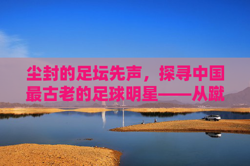 尘封的足坛先声，探寻中国最古老的足球明星——从蹴鞠到现代足球的千年回响