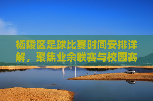 杨陵区足球比赛时间安排详解，聚焦业余联赛与校园赛事的时间节点
