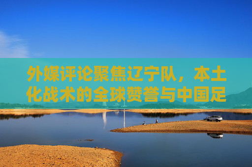 外媒评论聚焦辽宁队，本土化战术的全球赞誉与中国足球的传承力量