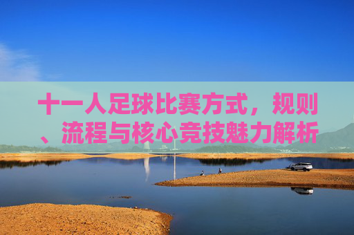 十一人足球比赛方式,规则、流程与核心竞技魅力解析,十一人足球比赛,规则、流程与核心竞技魅力解析