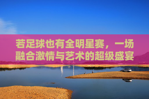 若足球也有全明星赛,一场融合激情与艺术的超级盛宴
