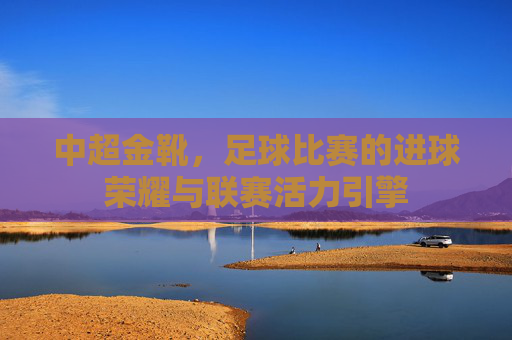 中超金靴，足球比赛的进球荣耀与联赛活力引擎