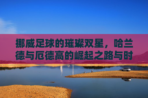 挪威足球的璀璨双星,哈兰德与厄德高的崛起之路与时代影响