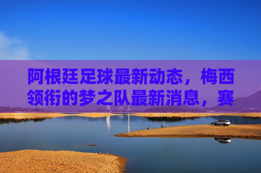 阿根廷足球最新动态,梅西领衔的梦之队最新消息,赛事与球员状态解析,阿根廷足球最新动态,梅西领衔梦之队消息与赛事球员状态解析