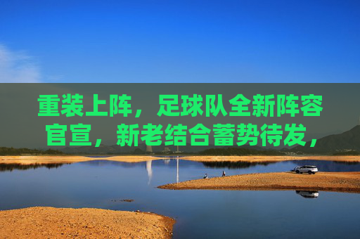 重装上阵，足球队全新阵容官宣，新老结合蓄势待发，迎接新赛季挑战