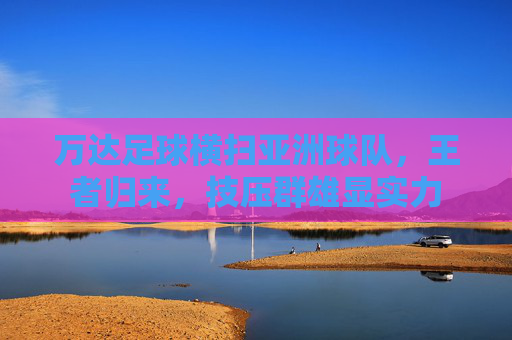万达足球横扫亚洲球队,王者归来,技压群雄显实力