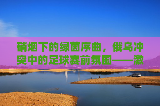 硝烟下的绿茵序曲,俄乌冲突中的足球赛前氛围——激情与冲突的交织,硝烟下的绿茵序曲,俄乌冲突中的足球赛前氛围——激情与冲突的交织