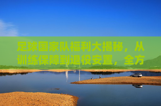 足球国家队福利大揭秘,从训练保障到退役安置,全方位解析国家队成员的特权与关怀,足球国家队福利全解析,从训练保障到退役安置,成员特权与关怀大揭秘