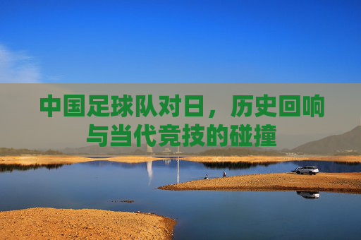中国足球队对日,历史回响与当代竞技的碰撞