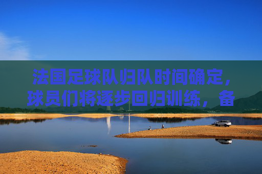 法国足球队归队时间确定，球员们将逐步回归训练，备战后续赛事，法国足球队归队时间确定，球员将逐步回归训练备战后续赛事