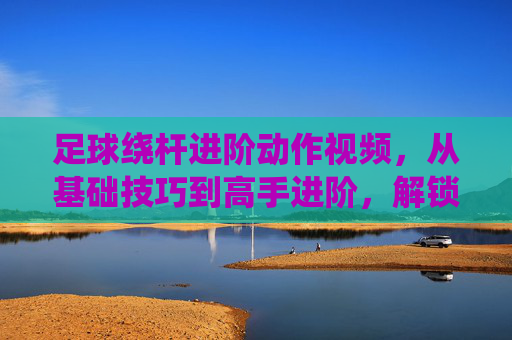 足球绕杆进阶动作视频,从基础技巧到高手进阶,解锁绕杆的无限可能