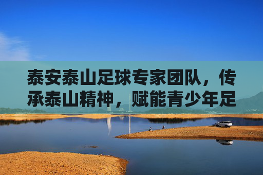 泰安泰山足球专家团队，传承泰山精神，赋能青少年足球发展