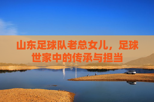 山东足球队老总女儿,足球世家中的传承与担当