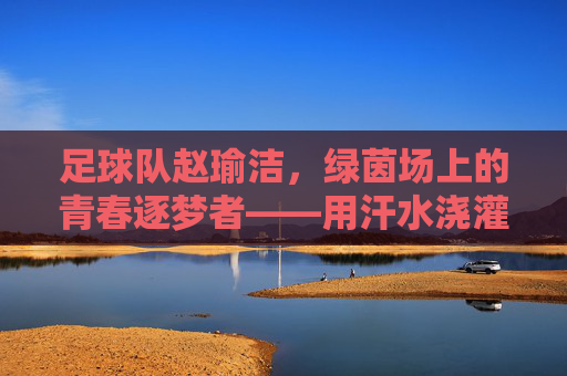 足球队赵瑜洁,绿茵场上的青春逐梦者——用汗水浇灌足球梦想,用拼搏诠释团队精神