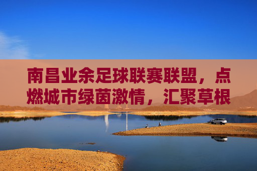 南昌业余足球联赛联盟，点燃城市绿茵激情，汇聚草根足球力量