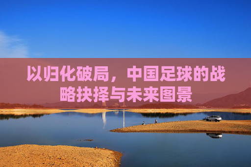 以归化破局，中国足球的战略抉择与未来图景