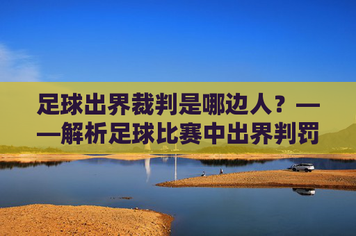 足球出界裁判是哪边人？——解析足球比赛中出界判罚的裁判角色与判断标准，足球出界裁判是哪边人？——解析足球比赛中出界判罚的裁判角色与判断标准