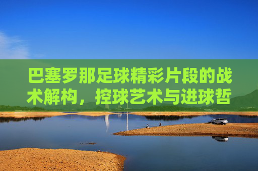 巴塞罗那足球精彩片段的战术解构,控球艺术与进球哲学的交融