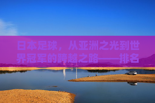 日本足球，从亚洲之光到世界冠军的跨越之路——排名世界冠军背后的故事与启示