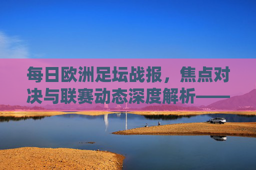 每日欧洲足坛战报,焦点对决与联赛动态深度解析——聚焦各联赛关键战役与战术分析