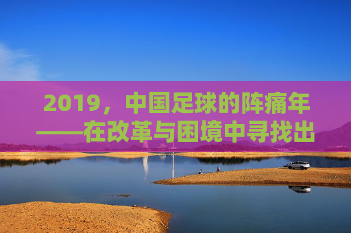 2019，中国足球的阵痛年——在改革与困境中寻找出路，2019，中国足球的阵痛年，在改革与困境中寻找出路