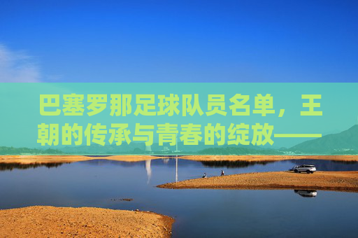 巴塞罗那足球队员名单,王朝的传承与青春的绽放——解析当前赛季的阵容构成