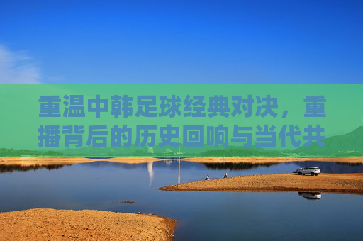 重温中韩足球经典对决，重播背后的历史回响与当代共鸣，重温中韩足球经典对决，重播背后的历史回响与当代共鸣