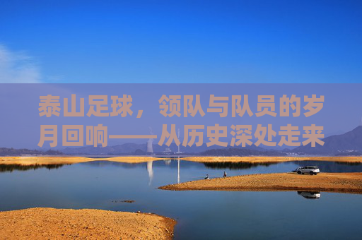 泰山足球,领队与队员的岁月回响——从历史深处走来的传承者与奋斗者,泰山足球,领队与队员的岁月回响——从历史深处走来的传承者与奋斗者