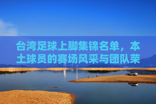 台湾足球上脚集锦名单，本土球员的赛场风采与团队荣耀