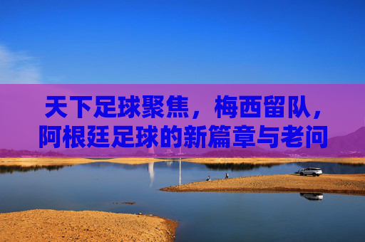 天下足球聚焦，梅西留队，阿根廷足球的新篇章与老问题？天下足球聚焦梅西留队，阿根廷足球的新篇章与老问题？